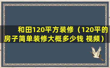 和田120平方装修（120平的房子简单装修大概多少钱 视频）